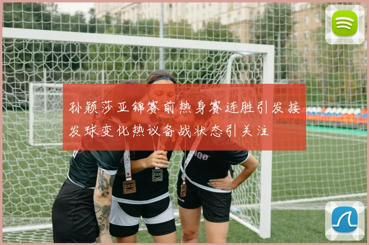 孙颖莎亚锦赛前热身赛连胜引发接发球变化热议备战状态引关注