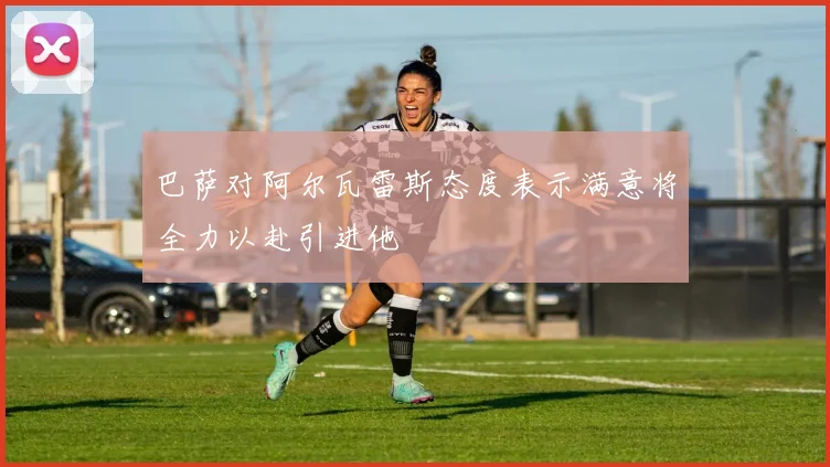 巴萨对阿尔瓦雷斯态度表示满意将全力以赴引进他