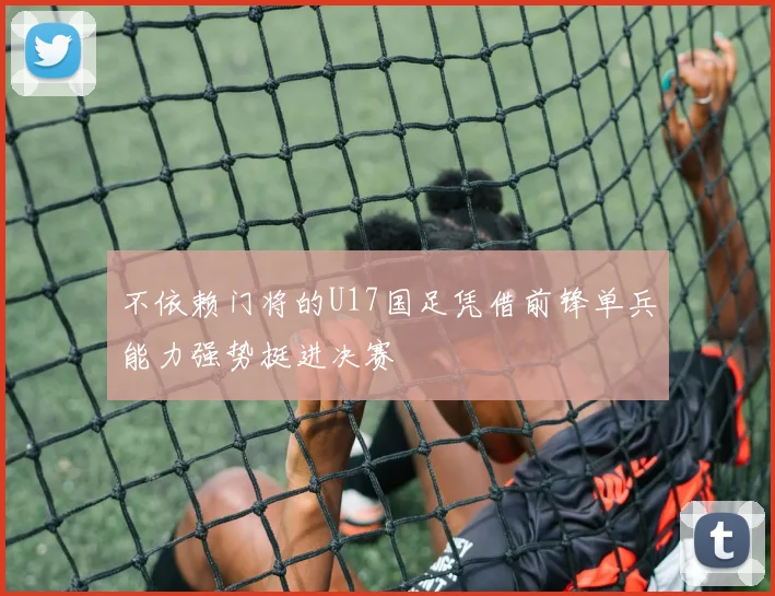 不依赖门将的U17国足凭借前锋单兵能力强势挺进决赛