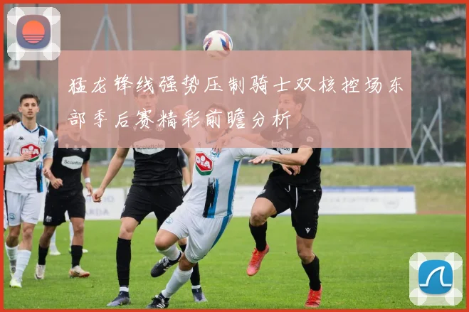 猛龙锋线强势压制骑士双核控场东部季后赛精彩前瞻分析