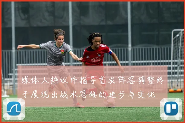媒体人热议许指导首发阵容调整终于展现出战术思路的进步与变化