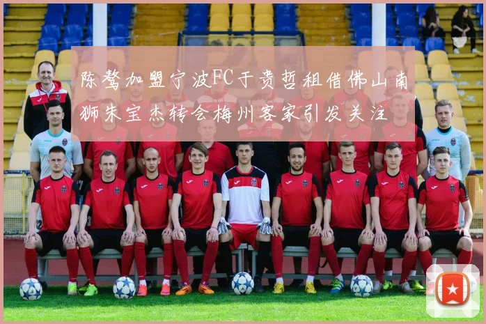 陈骜加盟宁波FC于贵哲租借佛山南狮朱宝杰转会梅州客家引发关注