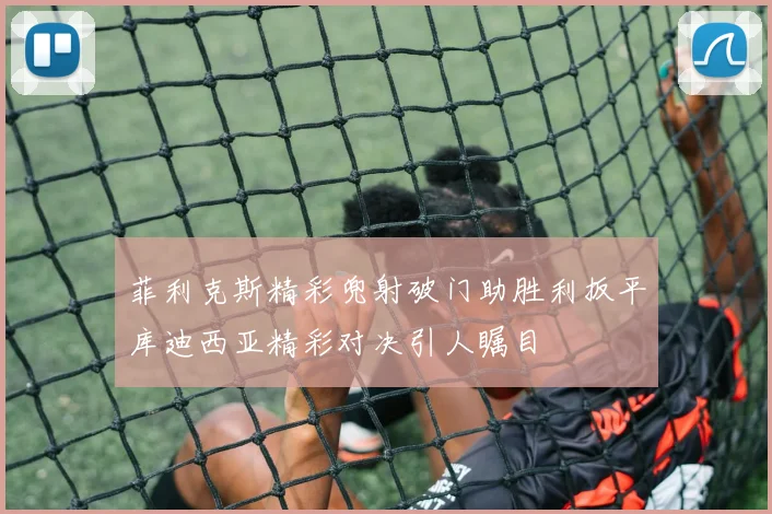 菲利克斯精彩兜射破门助胜利扳平库迪西亚精彩对决引人瞩目