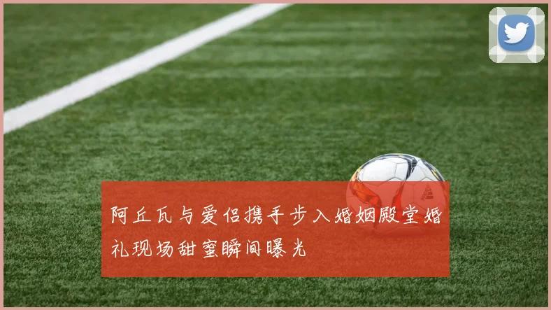 阿丘瓦与爱侣携手步入婚姻殿堂婚礼现场甜蜜瞬间曝光