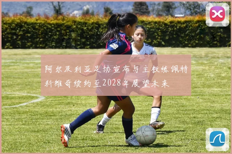 阿尔及利亚足协宣布与主教练佩特科维奇续约至2028年展望未来