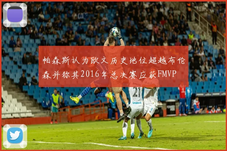 帕森斯认为欧文历史地位超越布伦森并称其2016年总决赛应获FMVP