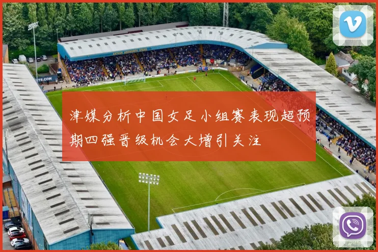 津媒分析中国女足小组赛表现超预期四强晋级机会大增引关注