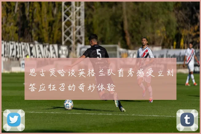 恩古莫哈谈英格兰队首秀感受立刻答应征召的奇妙体验