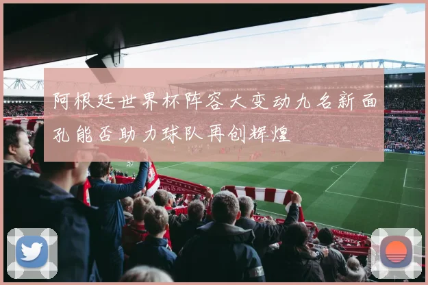 阿根廷世界杯阵容大变动九名新面孔能否助力球队再创辉煌