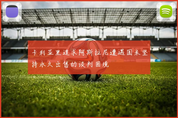 卡利亚里追求阿斯拉尼遭遇国米坚持永久出售的谈判困境