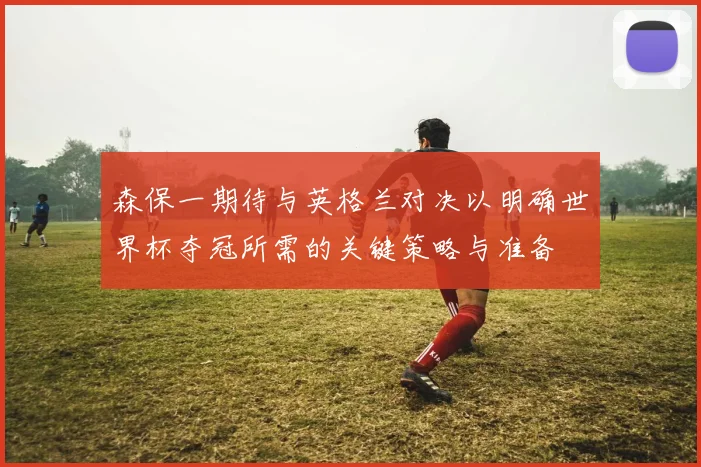 森保一期待与英格兰对决以明确世界杯夺冠所需的关键策略与准备