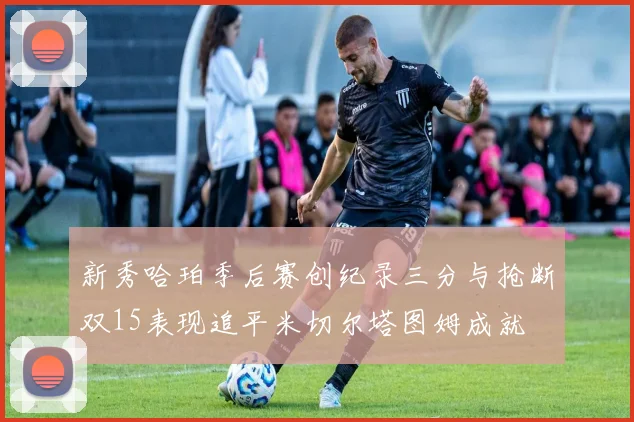 新秀哈珀季后赛创纪录三分与抢断双15表现追平米切尔塔图姆成就