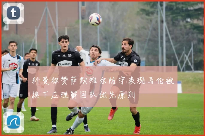 科曼称赞萨默维尔防守表现马伦被换下应理解团队优先原则