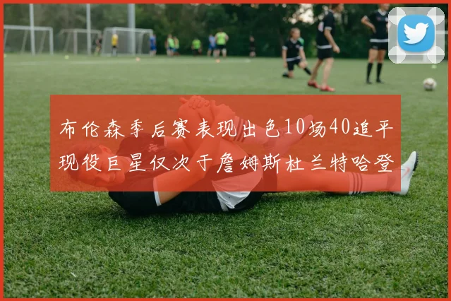 布伦森季后赛表现出色10场40追平现役巨星仅次于詹姆斯杜兰特哈登