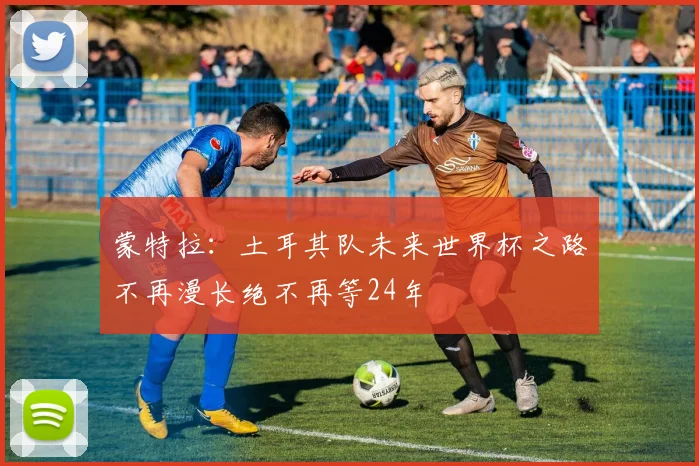 蒙特拉：土耳其队未来世界杯之路不再漫长绝不再等24年