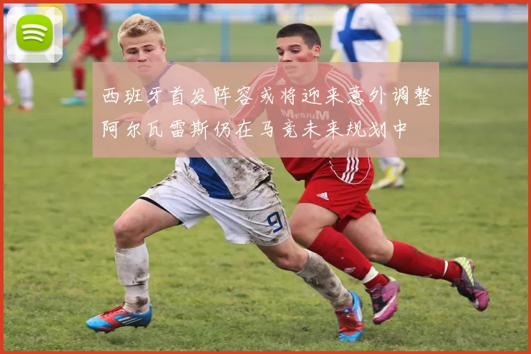 西班牙首发阵容或将迎来意外调整阿尔瓦雷斯仍在马竞未来规划中