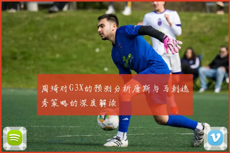 周琦对G3X的预测分析唐斯与马刺选秀策略的深度解读