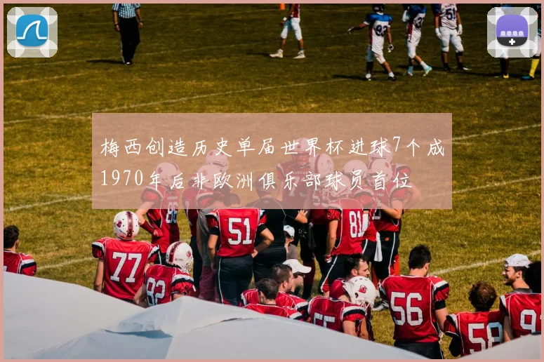 梅西创造历史单届世界杯进球7个成1970年后非欧洲俱乐部球员首位