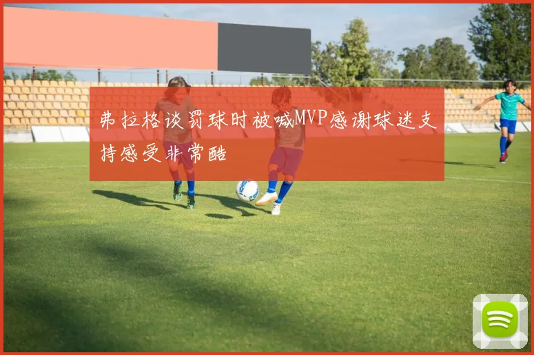 弗拉格谈罚球时被喊MVP感谢球迷支持感受非常酷