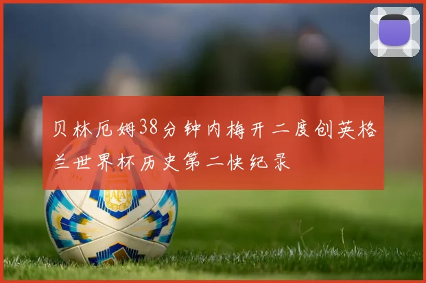 贝林厄姆38分钟内梅开二度创英格兰世界杯历史第二快纪录