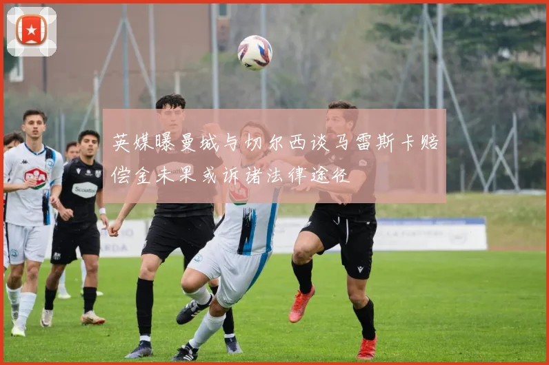 英媒曝曼城与切尔西谈马雷斯卡赔偿金未果或诉诸法律途径