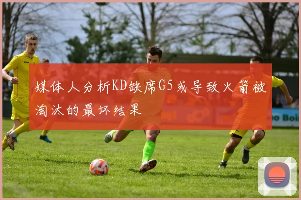媒体人分析KD缺席G5或导致火箭被淘汰的最坏结果