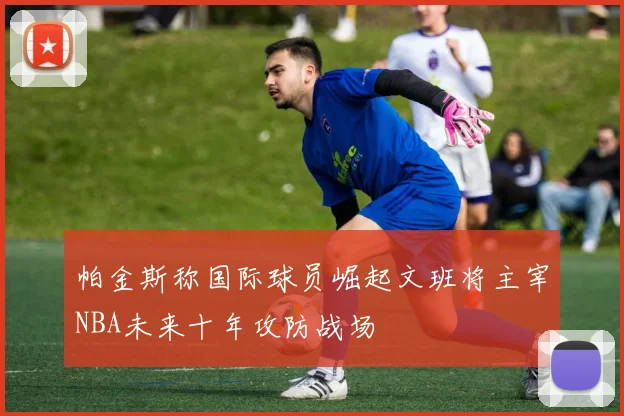 帕金斯称国际球员崛起文班将主宰NBA未来十年攻防战场