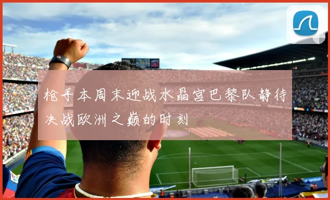 枪手本周末迎战水晶宫巴黎队静待决战欧洲之巅的时刻