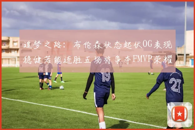 追梦之路：布伦森状态起伏OG表现稳健若能连胜五场将争夺FMVP荣耀
