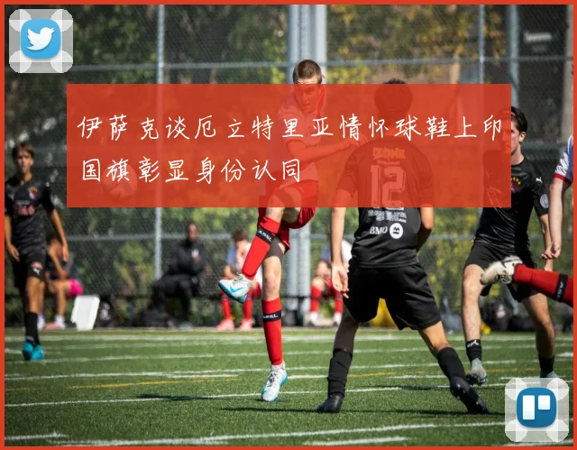 伊萨克谈厄立特里亚情怀球鞋上印国旗彰显身份认同