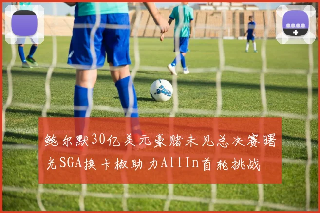 鲍尔默30亿美元豪赌未见总决赛曙光SGA换卡椒助力AllIn首轮挑战
