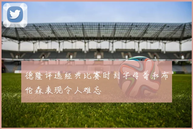 德隆评选经典比赛时刻字母哥和布伦森表现令人难忘