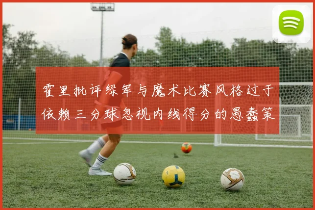 霍里批评绿军与魔术比赛风格过于依赖三分球忽视内线得分的愚蠢策略
