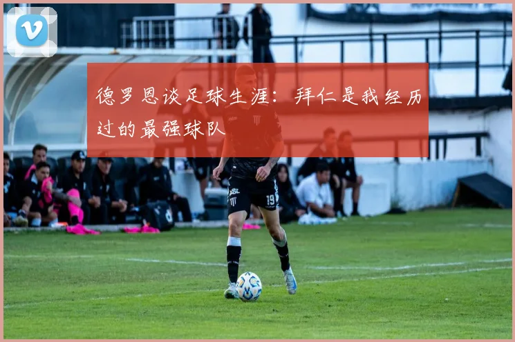 德罗恩谈足球生涯：拜仁是我经历过的最强球队